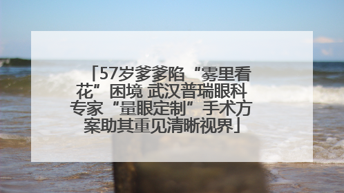 57岁爹爹陷“雾里看花”困境 武汉普瑞眼科专家“量眼定制”手术方案助其重见清晰视界