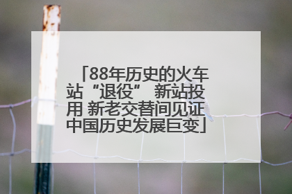 88年历史的火车站“退役” 新站投用 新老交替间见证中国历史发展巨变